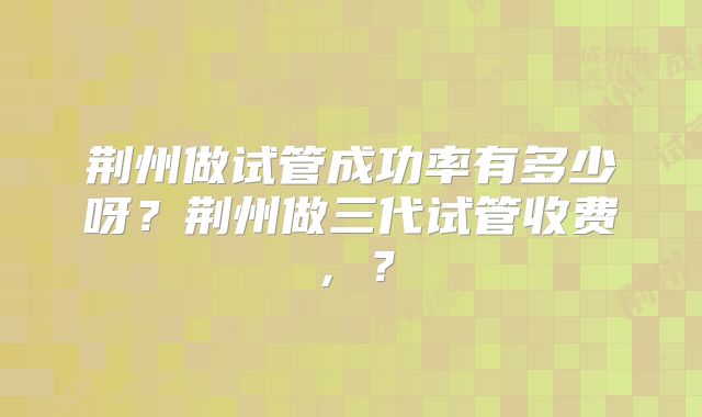 荆州做试管成功率有多少呀？荆州做三代试管收费，？