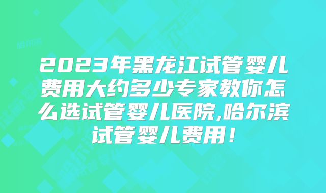 2023年黑龙江试管婴儿费用大约多少专家教你怎么选试管婴儿医院,哈尔滨试管婴儿费用！