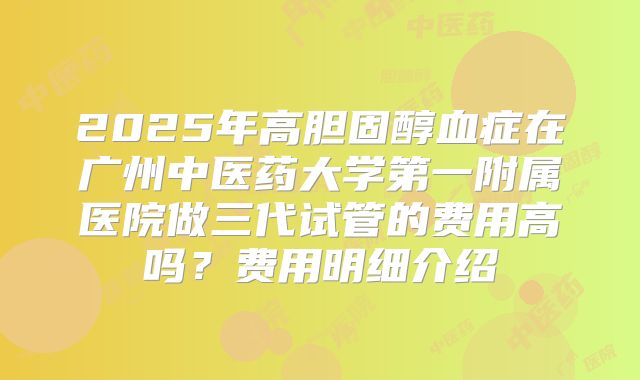 2025年高胆固醇血症在广州中医药大学第一附属医院做三代试管的费用高吗？费用明细介绍