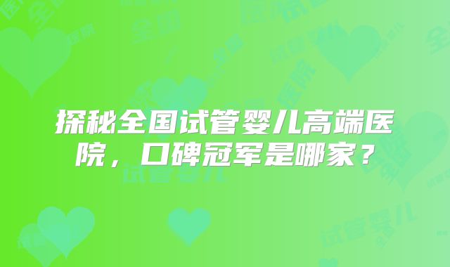 探秘全国试管婴儿高端医院，口碑冠军是哪家？