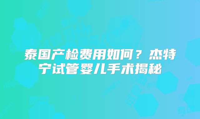 泰国产检费用如何？杰特宁试管婴儿手术揭秘
