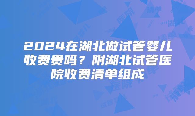 2024在湖北做试管婴儿收费贵吗？附湖北试管医院收费清单组成