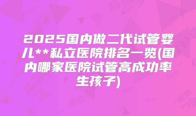 2025国内做二代试管婴儿**私立医院排名一览(国内哪家医院试管高成功率生孩子)