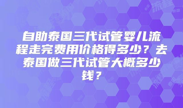 自助泰国三代试管婴儿流程走完费用价格得多少?去泰国做三代试管大概多少钱?