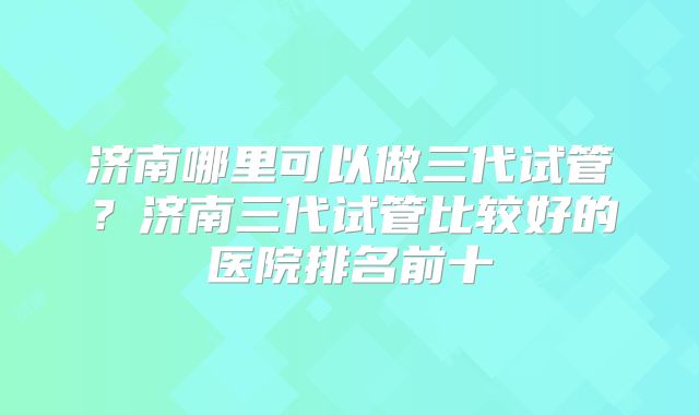 济南哪里可以做三代试管？济南三代试管比较好的医院排名前十