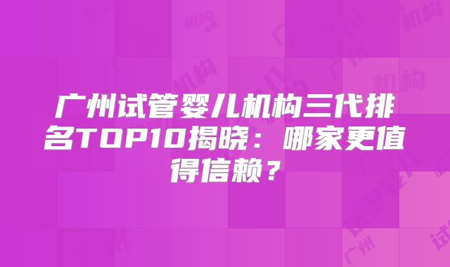 广州试管婴儿机构三代排名TOP10揭晓：哪家更值得信赖？