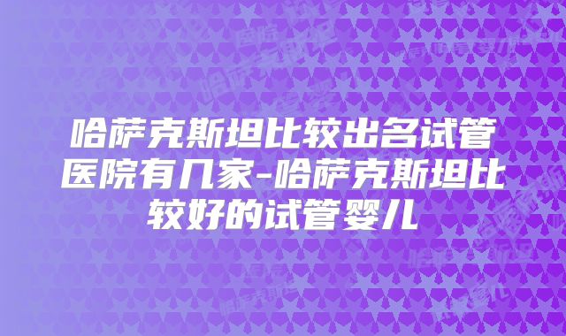 哈萨克斯坦比较出名试管医院有几家-哈萨克斯坦比较好的试管婴儿