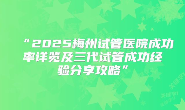 “2025梅州试管医院成功率详览及三代试管成功经验分享攻略”