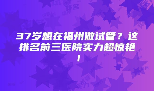 37岁想在福州做试管?这排名前三医院实力超惊艳!