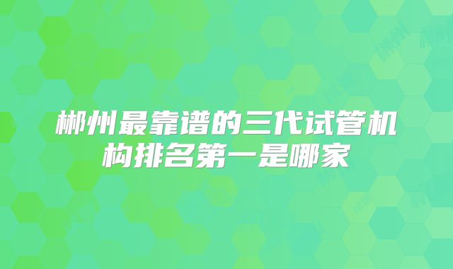 郴州最靠谱的三代试管机构排名第一是哪家