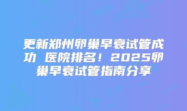 更新郑州卵巢早衰试管成功 医院排名！2025卵巢早衰试管指南分享