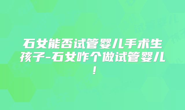 石女能否试管婴儿手术生孩子-石女咋个做试管婴儿！
