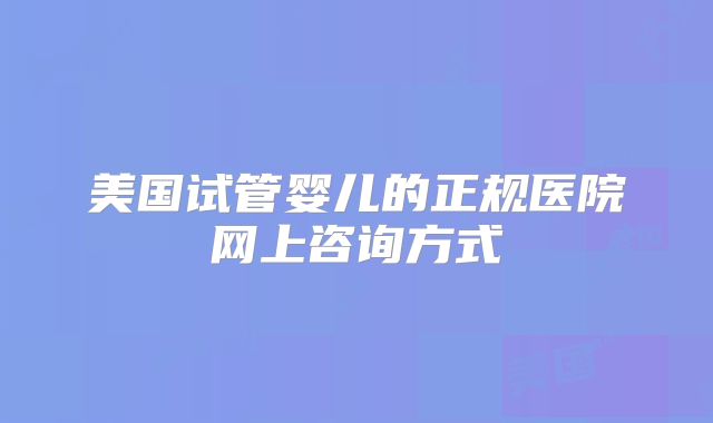 美国试管婴儿的正规医院网上咨询方式