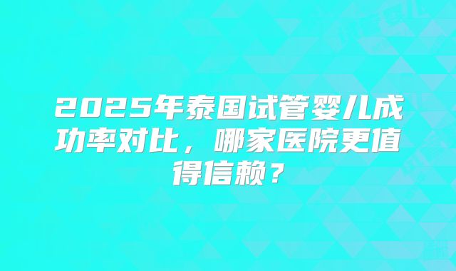 2025年泰国试管婴儿成功率对比,哪家医院更值得信赖?