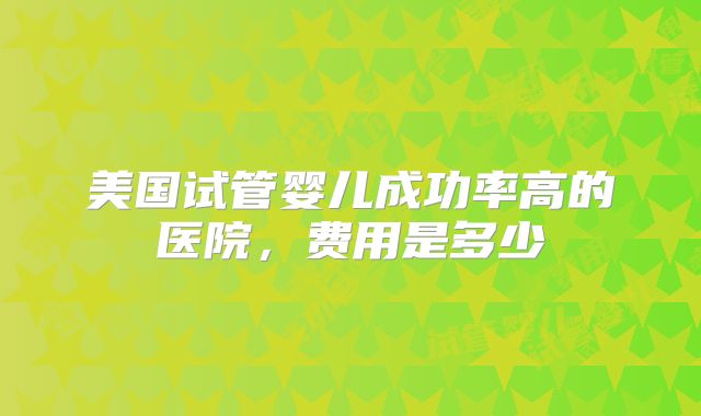 美国试管婴儿成功率高的医院，费用是多少