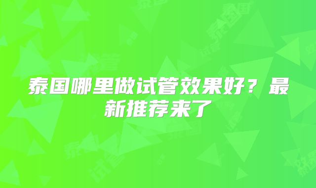 泰国哪里做试管效果好？最新推荐来了