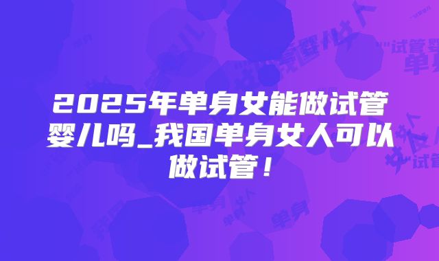 2025年单身女能做试管婴儿吗_我国单身女人可以做试管!