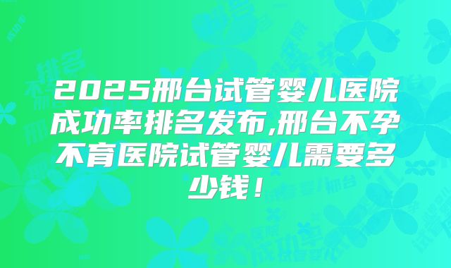 2025邢台试管婴儿医院成功率排名发布,邢台不孕不育医院试管婴儿需要多少钱！