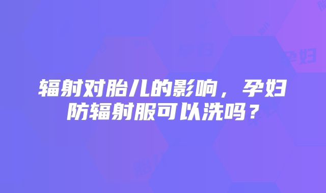 辐射对胎儿的影响,孕妇防辐射服可以洗吗?