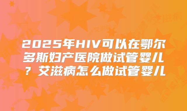 2025年HIV可以在鄂尔多斯妇产医院做试管婴儿？艾滋病怎么做试管婴儿