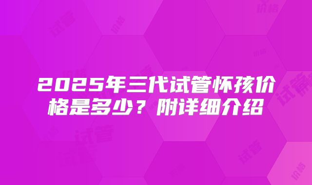 2025年三代试管怀孩价格是多少?附详细介绍