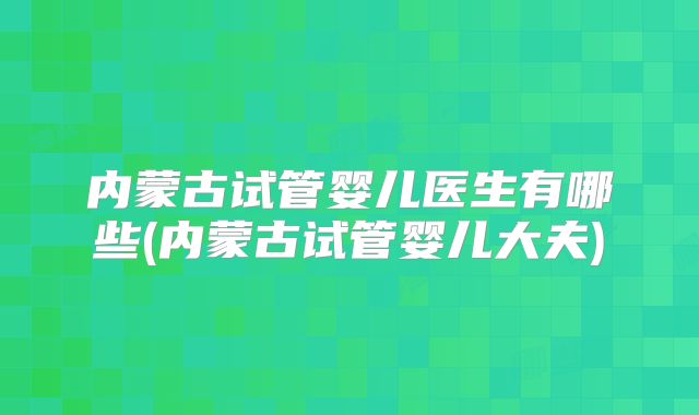内蒙古试管婴儿医生有哪些(内蒙古试管婴儿大夫)