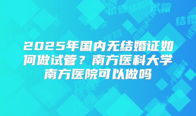2025年国内无结婚证如何做试管?南方医科大学南方医院可以做吗