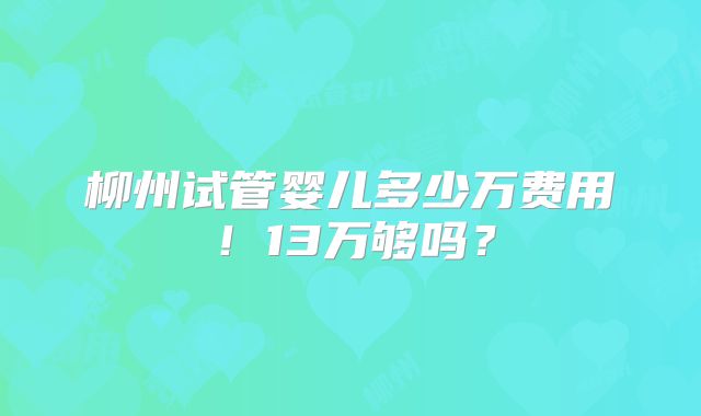 柳州试管婴儿多少万费用!13万够吗?