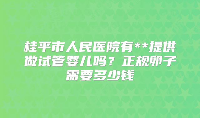 桂平市人民医院有**提供做试管婴儿吗？正规卵子需要多少钱