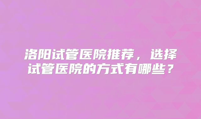 洛阳试管医院推荐，选择试管医院的方式有哪些？