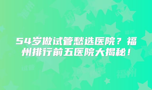 54岁做试管愁选医院？福州排行前五医院大揭秘！