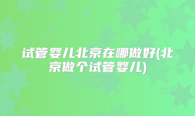 试管婴儿北京在哪做好(北京做个试管婴儿)