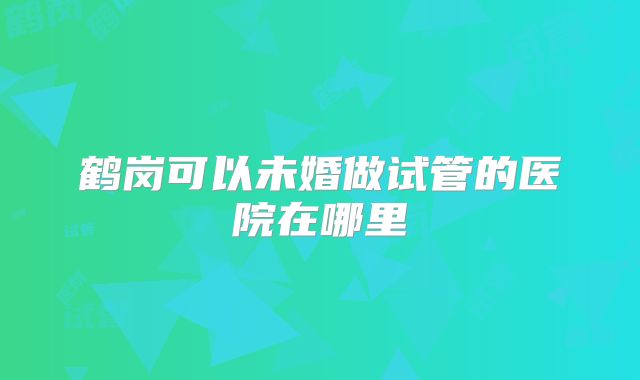 鹤岗可以未婚做试管的医院在哪里