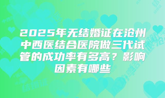 2025年无结婚证在沧州中西医结合医院做三代试管的成功率有多高？影响因素有哪些