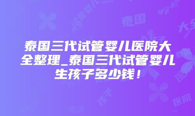 泰国三代试管婴儿医院大全整理_泰国三代试管婴儿生孩子多少钱！