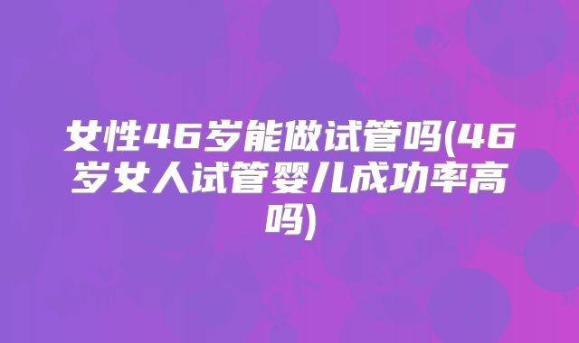 女性46岁能做试管吗(46岁女人试管婴儿成功率高吗)