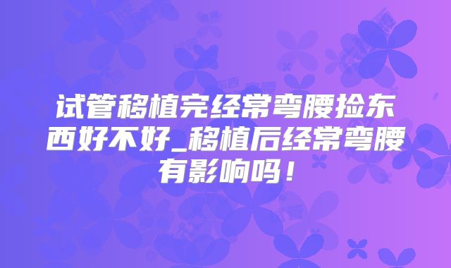 试管移植完经常弯腰捡东西好不好_移植后经常弯腰有影响吗!