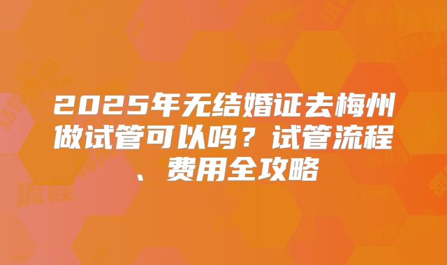 2025年无结婚证去梅州做试管可以吗?试管流程、费用全攻略