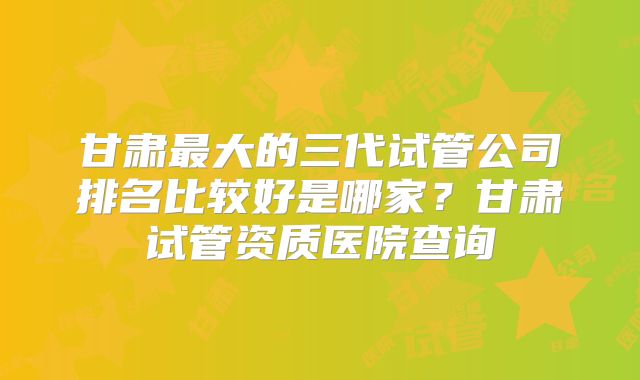 甘肃最大的三代试管公司排名比较好是哪家?甘肃试管资质医院查询