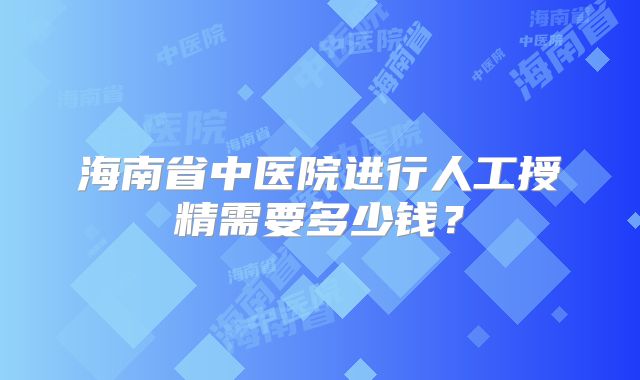 海南省中医院进行人工授精需要多少钱？