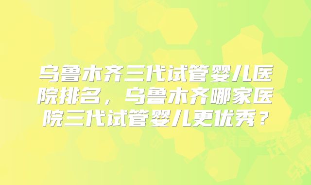 乌鲁木齐三代试管婴儿医院排名，乌鲁木齐哪家医院三代试管婴儿更优秀？