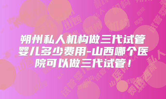 朔州私人机构做三代试管婴儿多少费用-山西哪个医院可以做三代试管！