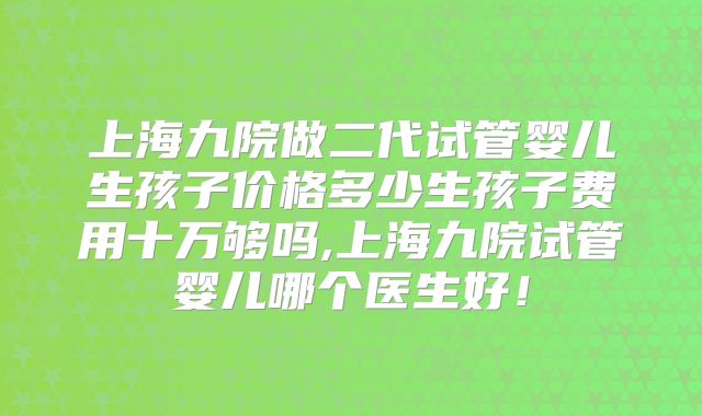 上海九院做二代试管婴儿生孩子价格多少生孩子费用十万够吗,上海九院试管婴儿哪个医生好！