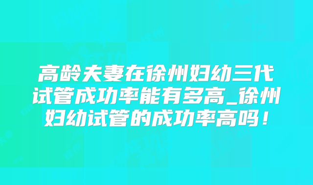 高龄夫妻在徐州妇幼三代试管成功率能有多高_徐州妇幼试管的成功率高吗！