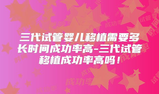 三代试管婴儿移植需要多长时间成功率高-三代试管移植成功率高吗！