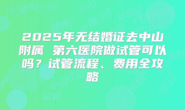 2025年无结婚证去中山附属 第六医院做试管可以吗？试管流程、费用全攻略