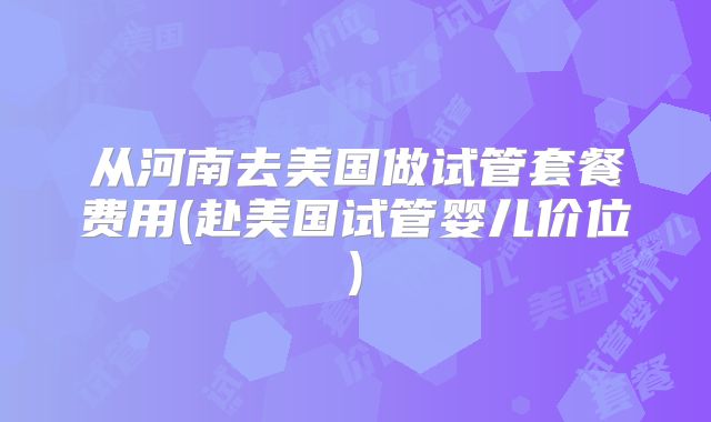 从河南去美国做试管套餐费用(赴美国试管婴儿价位)