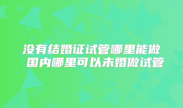没有结婚证试管哪里能做 国内哪里可以未婚做试管