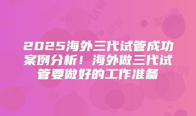 2025海外三代试管成功案例分析！海外做三代试管要做好的工作准备