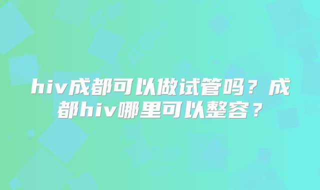 hiv成都可以做试管吗?成都hiv哪里可以整容?